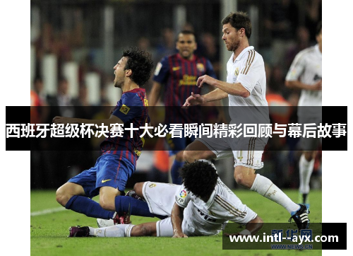 西班牙超级杯决赛十大必看瞬间精彩回顾与幕后故事