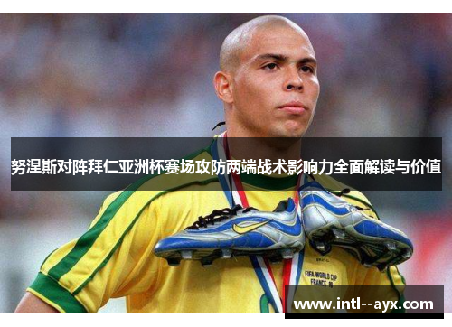 努涅斯对阵拜仁亚洲杯赛场攻防两端战术影响力全面解读与价值 努涅斯对阵拜仁亚洲杯赛场攻防两端战术影响力全面解读与价值
