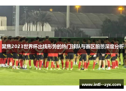聚焦2023世界杯出线形势的热门球队与赛区前景深度分析
