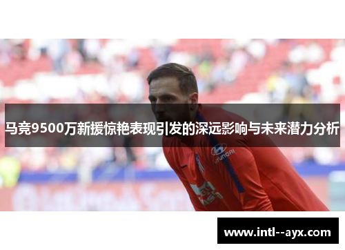 马竞9500万新援惊艳表现引发的深远影响与未来潜力分析