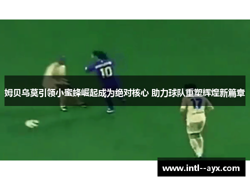 姆贝乌莫引领小蜜蜂崛起成为绝对核心 助力球队重塑辉煌新篇章