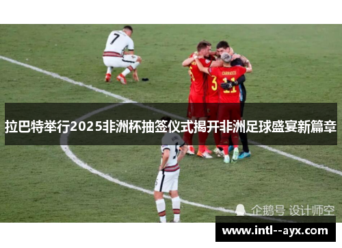 拉巴特举行2025非洲杯抽签仪式揭开非洲足球盛宴新篇章