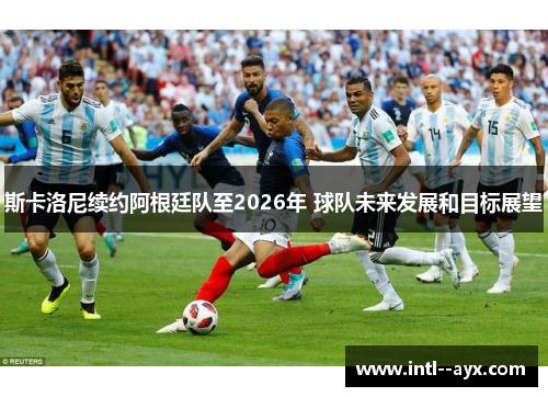 斯卡洛尼续约阿根廷队至2026年 球队未来发展和目标展望 斯卡洛尼续约阿根廷队至2026年 球队未来发展和目标展望