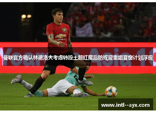 曼联官方确认林德洛夫考虑转投土超红魔后防或迎重组夏窗计划浮现