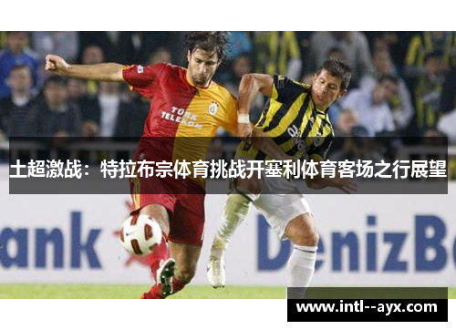 土超激战：特拉布宗体育挑战开塞利体育客场之行展望