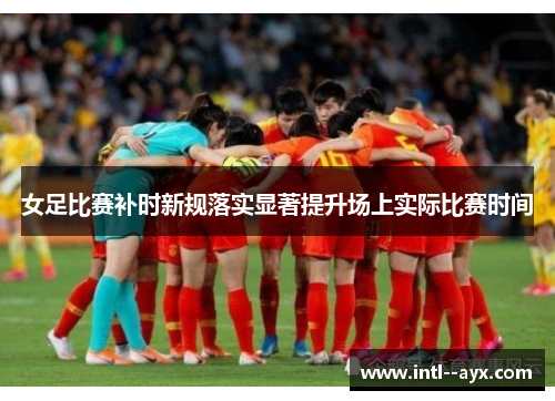 女足比赛补时新规落实显著提升场上实际比赛时间