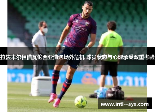 拉法米尔租借瓦伦西亚遭遇场外危机 球员状态与心理承受双重考验