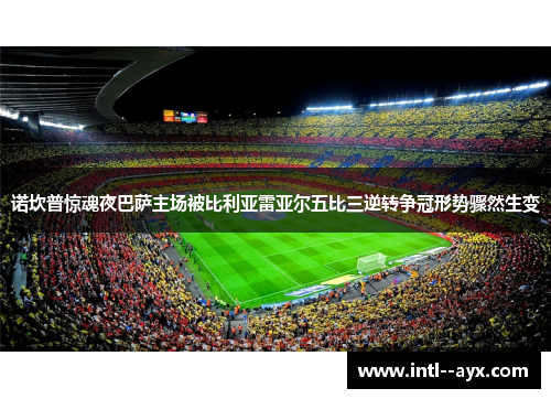 诺坎普惊魂夜巴萨主场被比利亚雷亚尔五比三逆转争冠形势骤然生变
